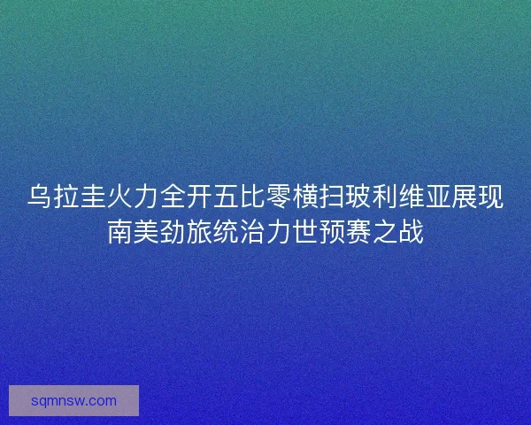 乌拉圭火力全开五比零横扫玻利维亚展现南美劲旅统治力世预赛之战
