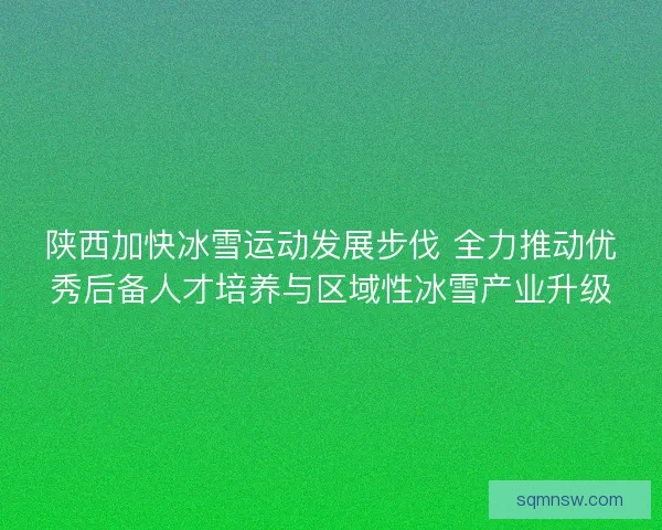 陕西加快冰雪运动发展步伐 全力推动优秀后备人才培养与区域性冰雪产业升级