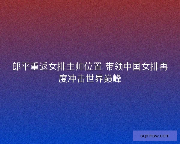 郎平重返女排主帅位置 带领中国女排再度冲击世界巅峰