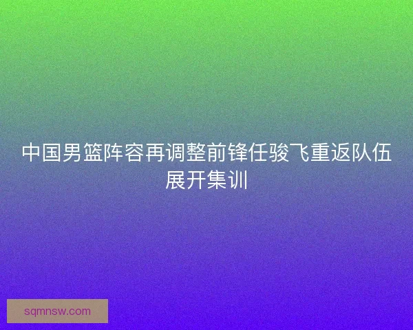 中国男篮阵容再调整前锋任骏飞重返队伍展开集训
