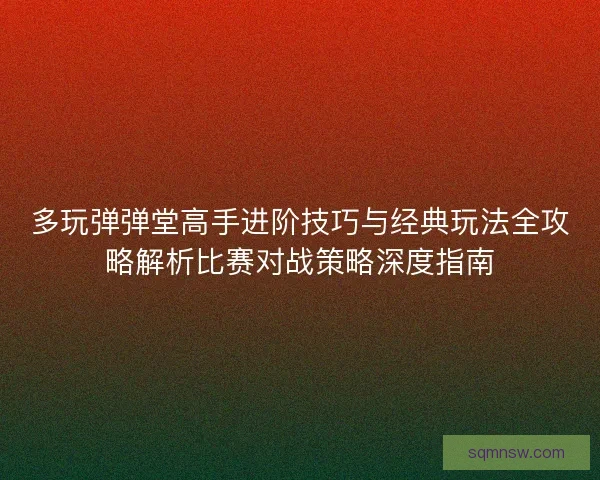 多玩弹弹堂高手进阶技巧与经典玩法全攻略解析比赛对战策略深度指南