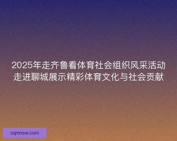 2025年走齐鲁看体育社会组织风采活动走进聊城展示精彩体育文化与社会贡献