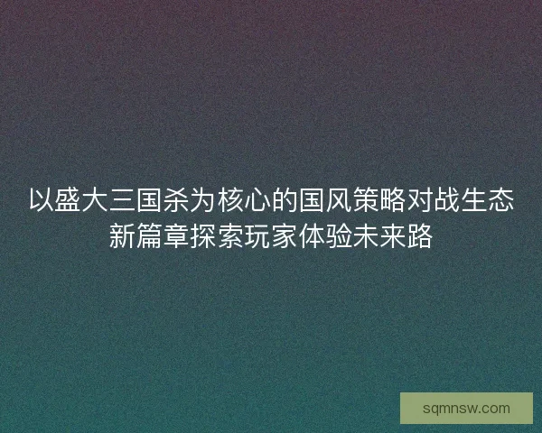 以盛大三国杀为核心的国风策略对战生态新篇章探索玩家体验未来路