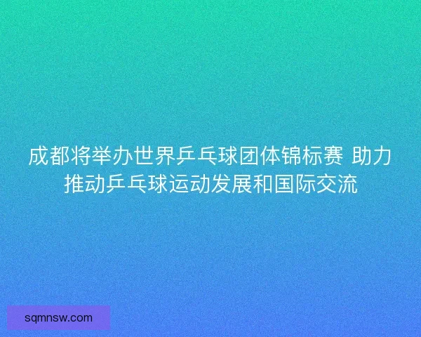 成都将举办世界乒乓球团体锦标赛 助力推动乒乓球运动发展和国际交流 成都将举办世界乒乓球团体锦标赛 助力推动乒乓球运动发展和国际交流