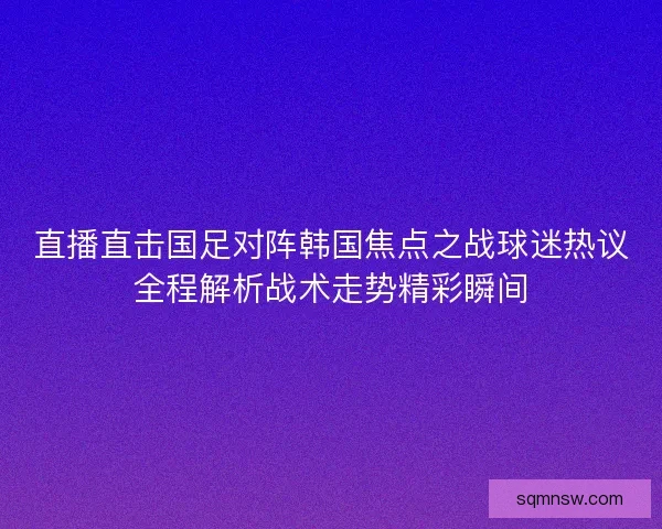 直播直击国足对阵韩国焦点之战球迷热议全程解析战术走势精彩瞬间 直播直击国足对阵韩国焦点之战球迷热议全程解析战术走势精彩瞬间