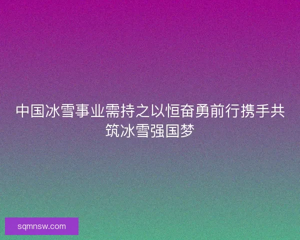 中国冰雪事业需持之以恒奋勇前行携手共筑冰雪强国梦 中国冰雪事业需持之以恒奋勇前行携手共筑冰雪强国梦
