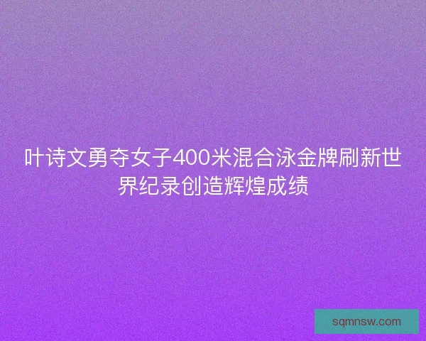 叶诗文勇夺女子400米混合泳金牌刷新世界纪录创造辉煌成绩