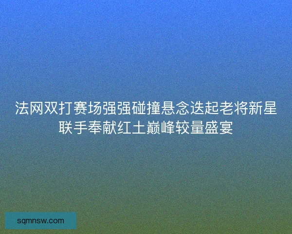 法网双打赛场强强碰撞悬念迭起老将新星联手奉献红土巅峰较量盛宴 法网双打赛场强强碰撞悬念迭起老将新星联手奉献红土巅峰较量盛宴