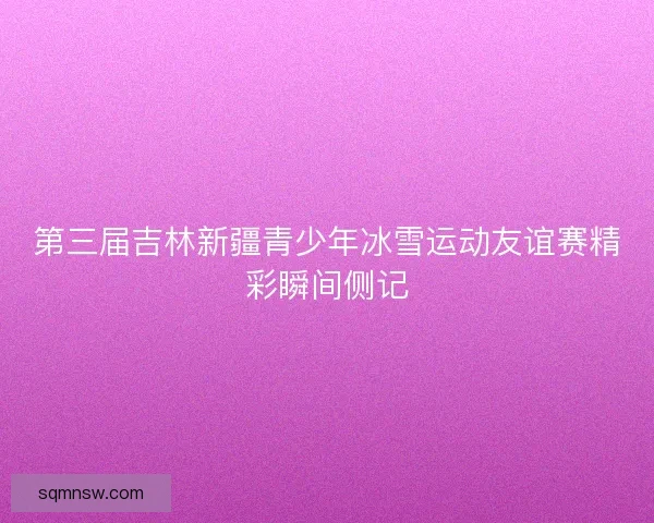 第三届吉林新疆青少年冰雪运动友谊赛精彩瞬间侧记
