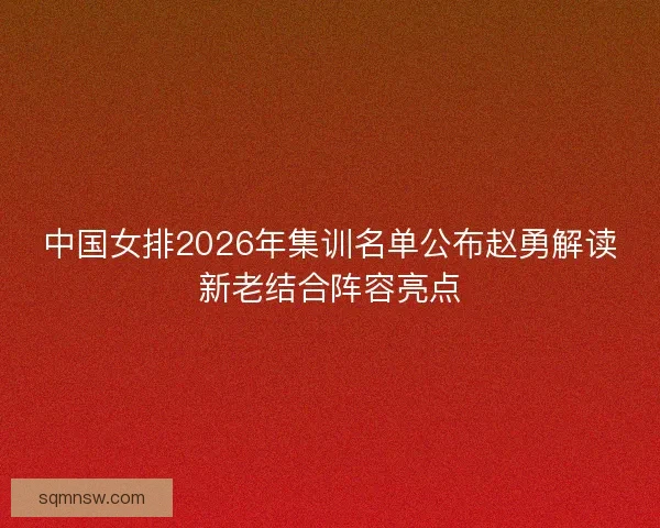 中国女排2026年集训名单公布赵勇解读新老结合阵容亮点 中国女排2026年集训名单公布赵勇解读新老结合阵容亮点