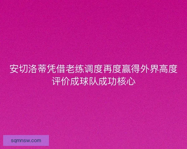 安切洛蒂凭借老练调度再度赢得外界高度评价成球队成功核心