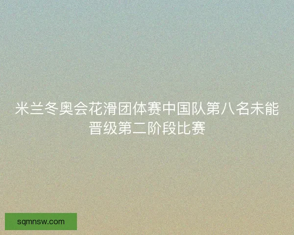 米兰冬奥会花滑团体赛中国队第八名未能晋级第二阶段比赛 米兰冬奥会花滑团体赛中国队第八名未能晋级第二阶段比赛