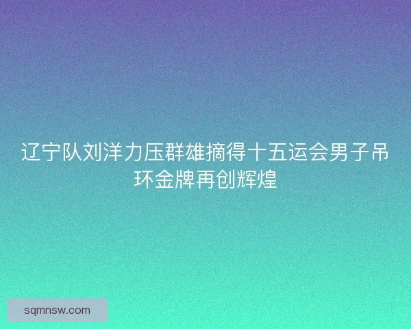 辽宁队刘洋力压群雄摘得十五运会男子吊环金牌再创辉煌 辽宁队刘洋力压群雄摘得十五运会男子吊环金牌再创辉煌