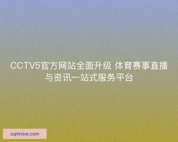 CCTV5官方网站全面升级 体育赛事直播与资讯一站式服务平台