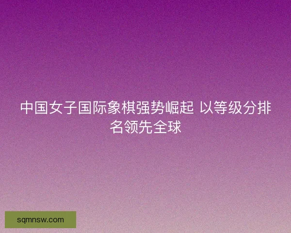 中国女子国际象棋强势崛起 以等级分排名领先全球