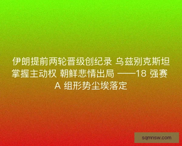 伊朗提前两轮晋级创纪录 乌兹别克斯坦掌握主动权 朝鲜悲情出局 ——18 强赛 A 组形势尘埃落定