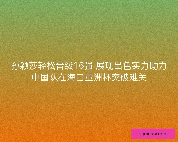 孙颖莎轻松晋级16强 展现出色实力助力中国队在海口亚洲杯突破难关