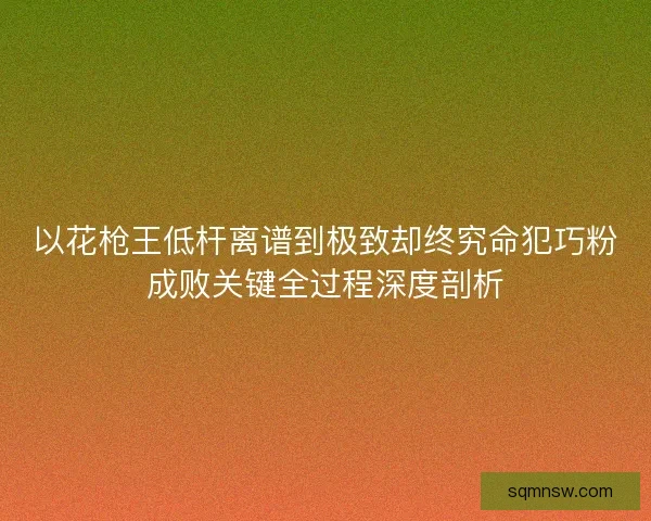 以花枪王低杆离谱到极致却终究命犯巧粉成败关键全过程深度剖析