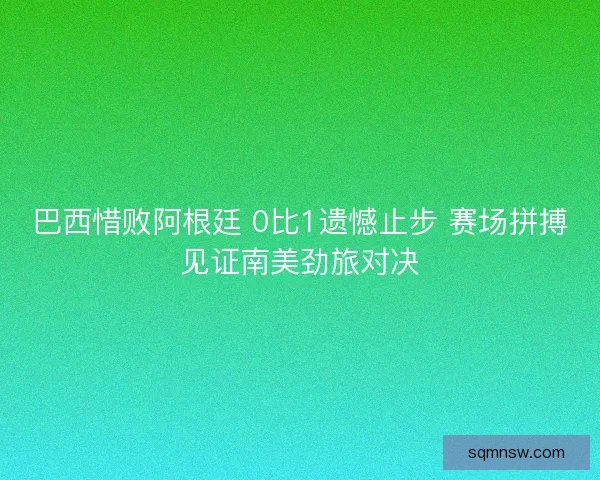 巴西惜败阿根廷 0比1遗憾止步 赛场拼搏见证南美劲旅对决