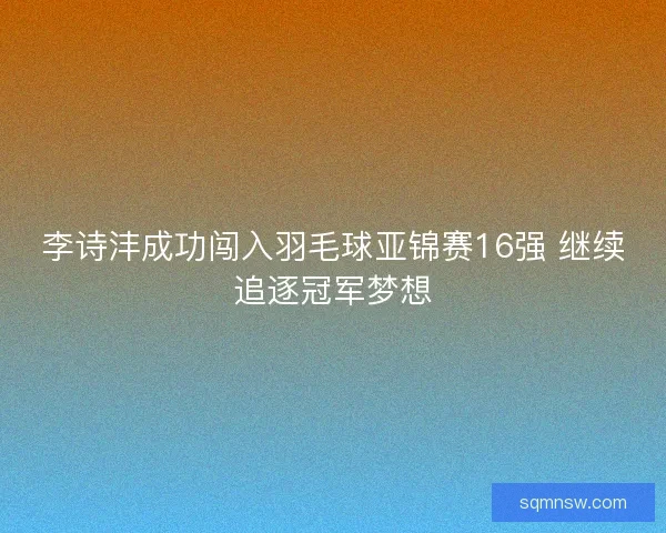 李诗沣成功闯入羽毛球亚锦赛16强 继续追逐冠军梦想 李诗沣成功闯入羽毛球亚锦赛16强 继续追逐冠军梦想