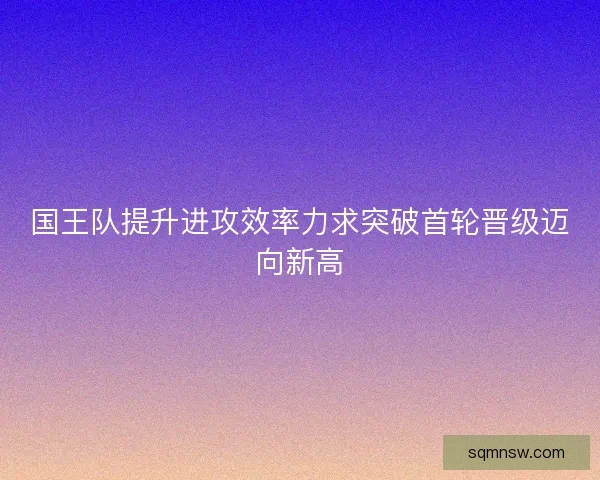 国王队提升进攻效率力求突破首轮晋级迈向新高 国王队提升进攻效率力求突破首轮晋级迈向新高